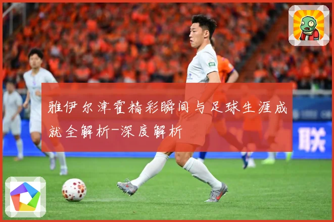 雅伊尔津霍精彩瞬间与足球生涯成就全解析-深度解析