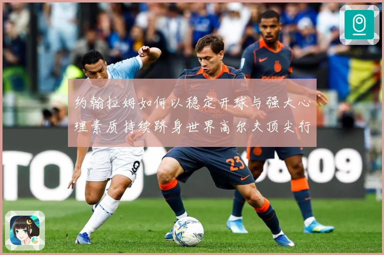 约翰拉姆如何以稳定开球与强大心理素质持续跻身世界高尔夫顶尖行列-深度解析