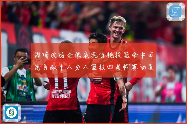 周琦攻防全能表现惊艳投篮命中率高贡献十八分八篮板四盖帽赛场复盘-深度解析