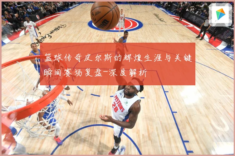 篮球传奇皮尔斯的辉煌生涯与关键瞬间赛场复盘-深度解析