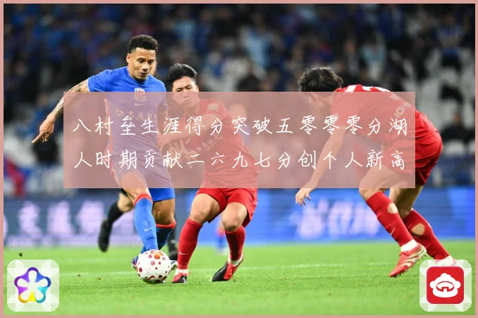 八村垒生涯得分突破五零零零分湖人时期贡献二六九七分创个人新高赛场复盘-深度解析