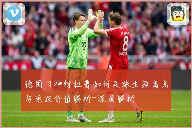 德国门神特拉普如何足球生涯高光与竞技价值解析-深度解析