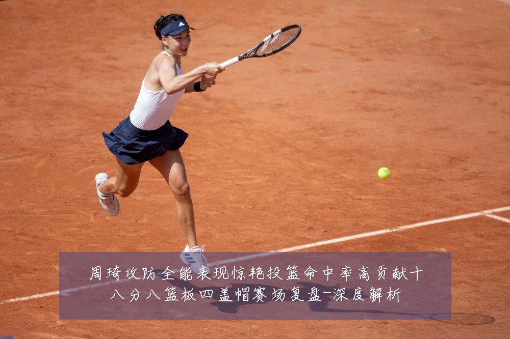 周琦攻防全能表现惊艳投篮命中率高贡献十八分八篮板四盖帽赛场复盘-深度解析